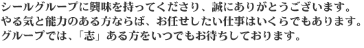 シールグループに興味を持ってくださり、誠にありがとうございます。やる気と能力のある方ならば、お任せしたい仕事はいくらでもあります。グループでは、「志」ある方をいつでもお待ちしております。